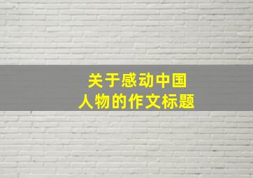 关于感动中国人物的作文标题