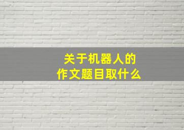 关于机器人的作文题目取什么