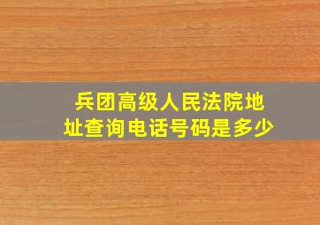 兵团高级人民法院地址查询电话号码是多少