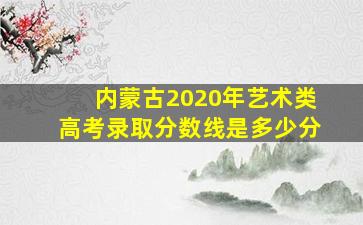 内蒙古2020年艺术类高考录取分数线是多少分