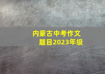 内蒙古中考作文题目2023年级