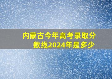 内蒙古今年高考录取分数线2024年是多少