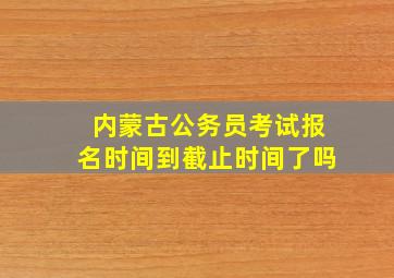 内蒙古公务员考试报名时间到截止时间了吗