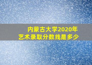 内蒙古大学2020年艺术录取分数线是多少