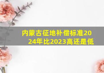 内蒙古征地补偿标准2024年比2023高还是低