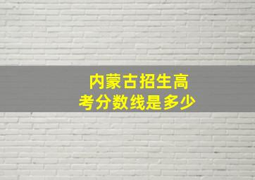 内蒙古招生高考分数线是多少