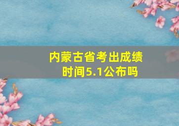 内蒙古省考出成绩时间5.1公布吗