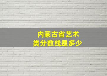 内蒙古省艺术类分数线是多少