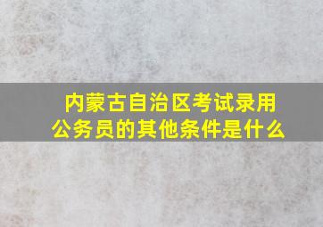 内蒙古自治区考试录用公务员的其他条件是什么