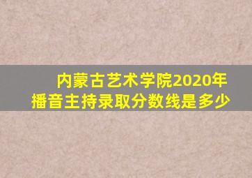 内蒙古艺术学院2020年播音主持录取分数线是多少