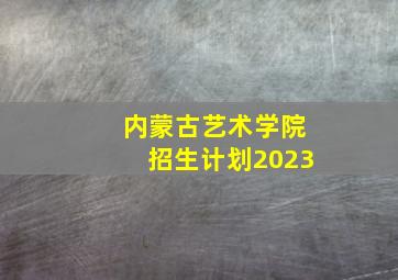 内蒙古艺术学院招生计划2023