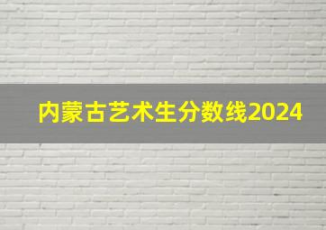 内蒙古艺术生分数线2024