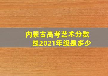 内蒙古高考艺术分数线2021年级是多少