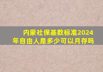 内蒙社保基数标准2024年自由人是多少可以月存吗