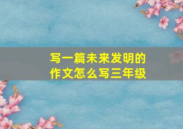 写一篇未来发明的作文怎么写三年级