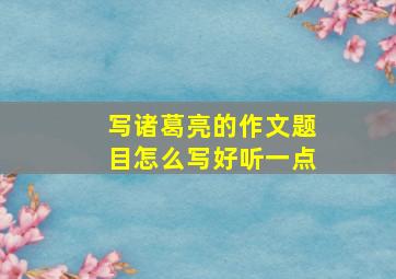 写诸葛亮的作文题目怎么写好听一点