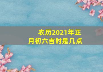 农历2021年正月初六吉时是几点