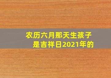 农历六月那天生孩子是吉祥日2021年的