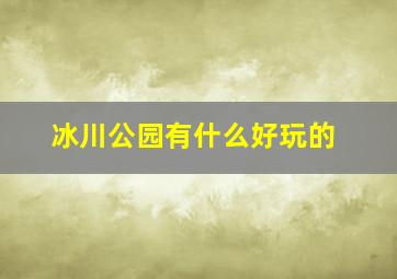 冰川公园有什么好玩的