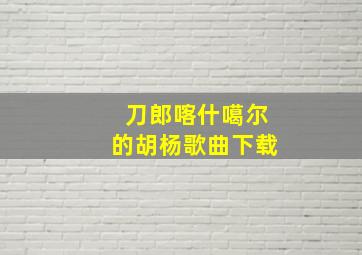 刀郎喀什噶尔的胡杨歌曲下载