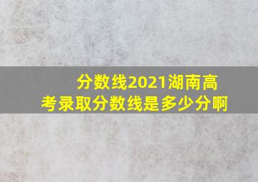 分数线2021湖南高考录取分数线是多少分啊