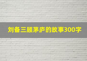 刘备三顾茅庐的故事300字