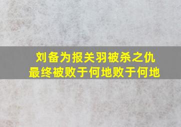 刘备为报关羽被杀之仇最终被败于何地败于何地