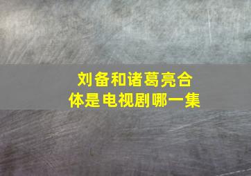 刘备和诸葛亮合体是电视剧哪一集