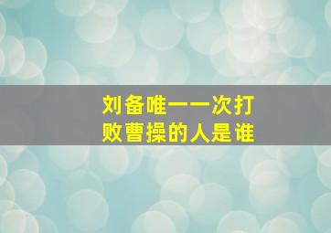 刘备唯一一次打败曹操的人是谁