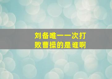 刘备唯一一次打败曹操的是谁啊