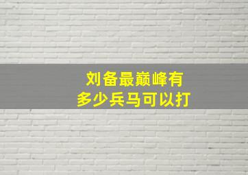 刘备最巅峰有多少兵马可以打