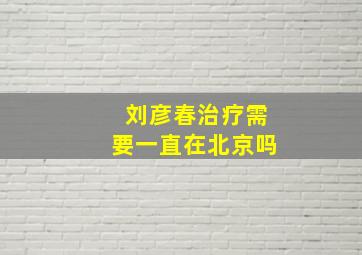 刘彦春治疗需要一直在北京吗