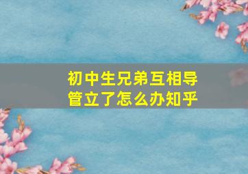 初中生兄弟互相导管立了怎么办知乎