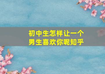 初中生怎样让一个男生喜欢你呢知乎