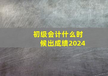 初级会计什么时候出成绩2024