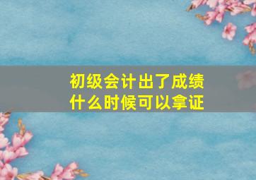 初级会计出了成绩什么时候可以拿证