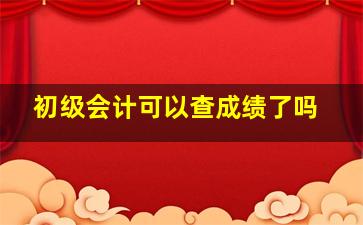 初级会计可以查成绩了吗