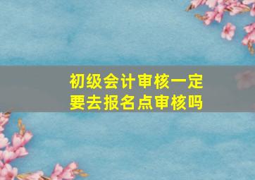 初级会计审核一定要去报名点审核吗