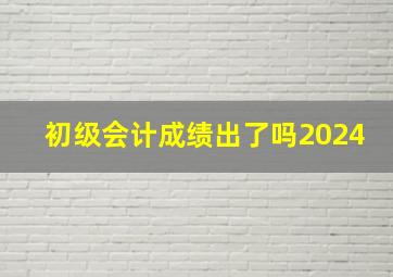 初级会计成绩出了吗2024