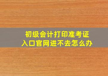 初级会计打印准考证入口官网进不去怎么办