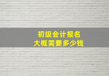 初级会计报名大概需要多少钱