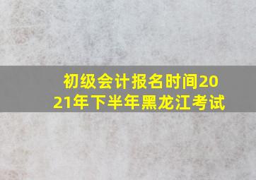 初级会计报名时间2021年下半年黑龙江考试