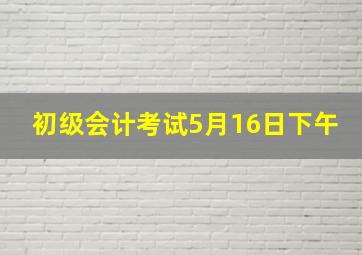 初级会计考试5月16日下午