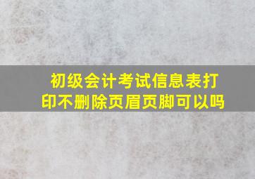 初级会计考试信息表打印不删除页眉页脚可以吗