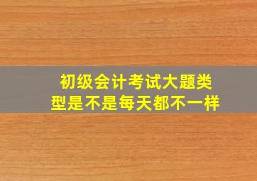 初级会计考试大题类型是不是每天都不一样