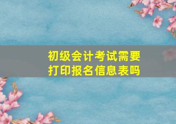 初级会计考试需要打印报名信息表吗