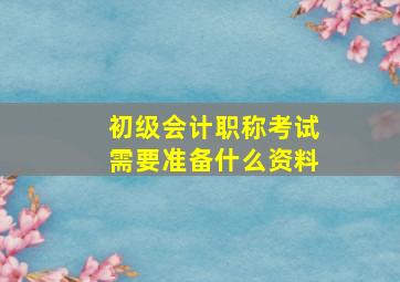 初级会计职称考试需要准备什么资料