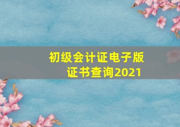 初级会计证电子版证书查询2021