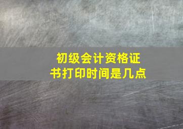 初级会计资格证书打印时间是几点