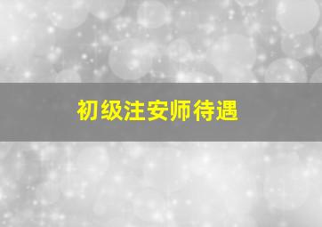 初级注安师待遇